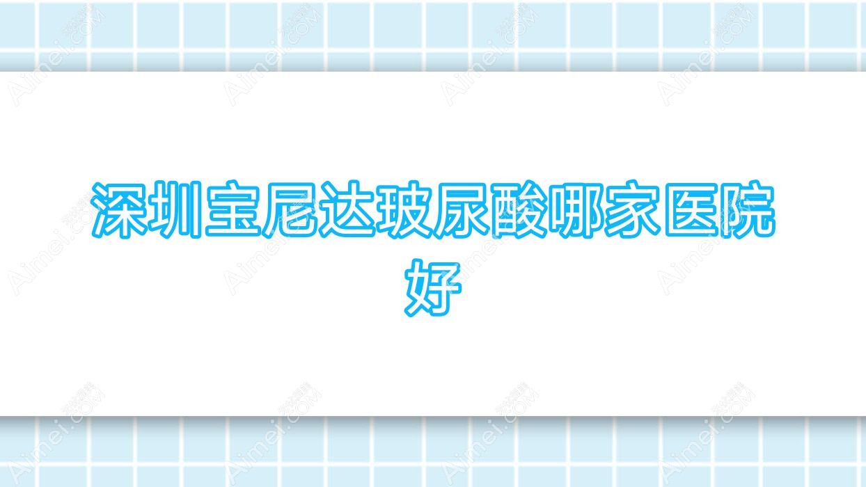 深圳宝尼达玻尿酸哪家医院好?整形医院、人气评价费用价目表一览!