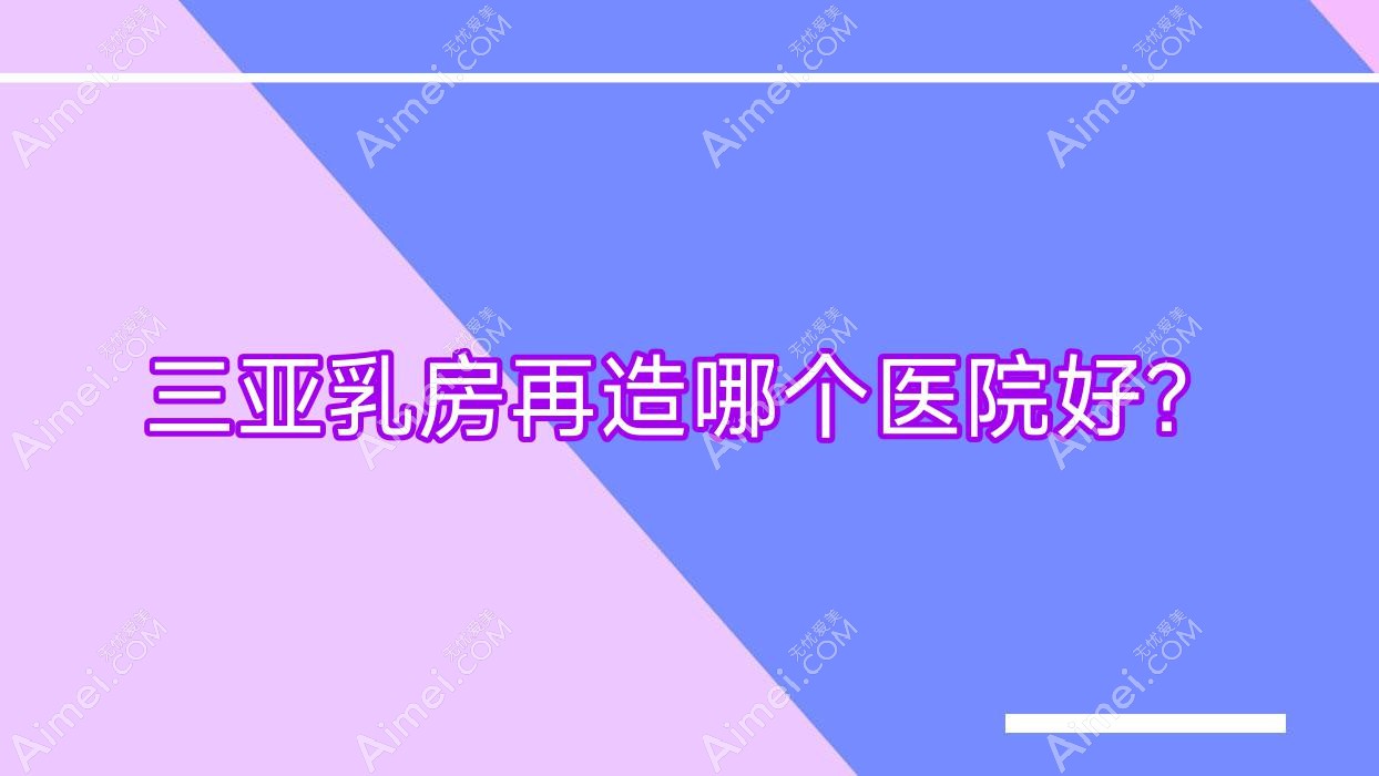 三亚乳房再造哪个医院好?私域/三合康养/欧玛缪西等这十家技术强