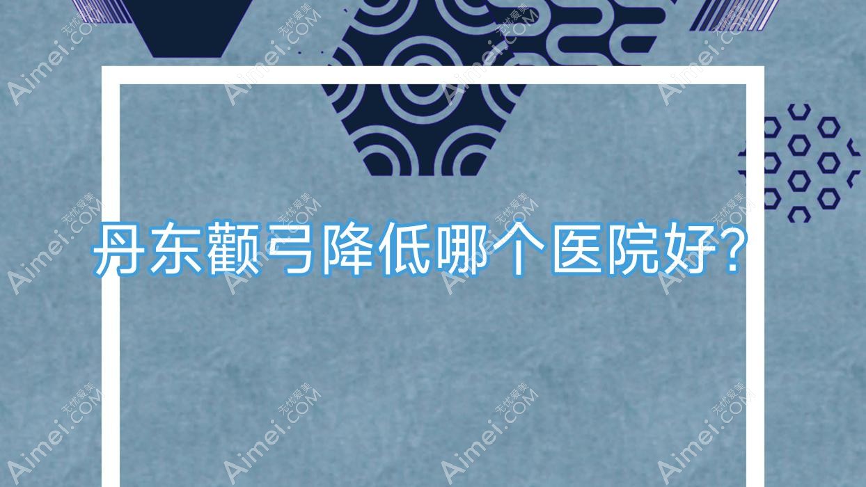 丹东颧弓降低哪个医院好?美辰恒美/盛美艳/博红等这十家技术强