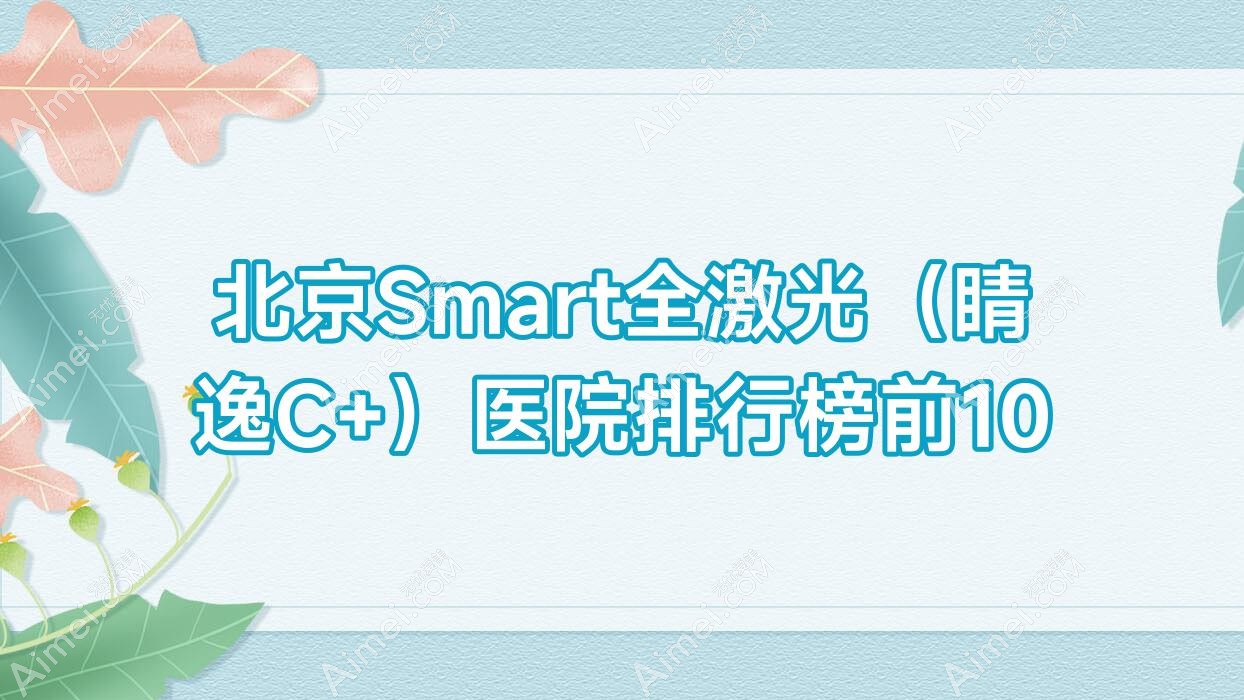 北京Smart全激光（睛逸C+）医院排行榜前10有哪些北京比较好Smart全激光（睛逸C+）眼科医院