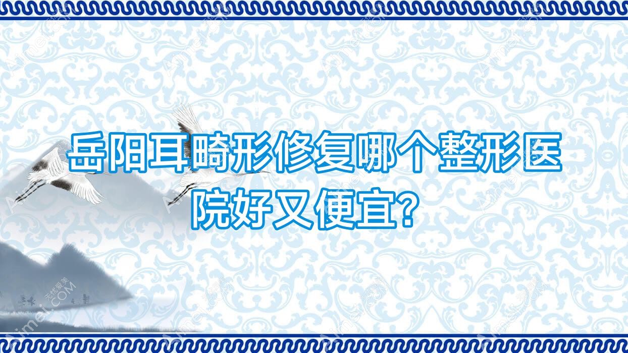 岳阳耳畸形修复哪个医院好又便宜?临湘玺罗/湖南久月便宜又好