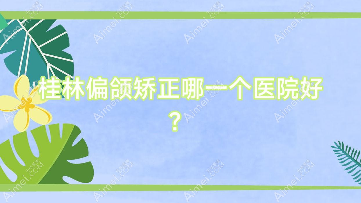 桂林偏颌矫正哪一个医院好?2024排行榜:紫熙|郭云涛|蒲公英等上榜!附价格表