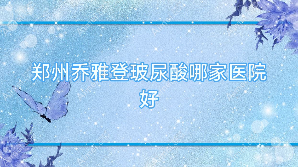 郑州乔雅登玻尿酸哪家医院好?整形医院、声誉评测收费收费表一览!