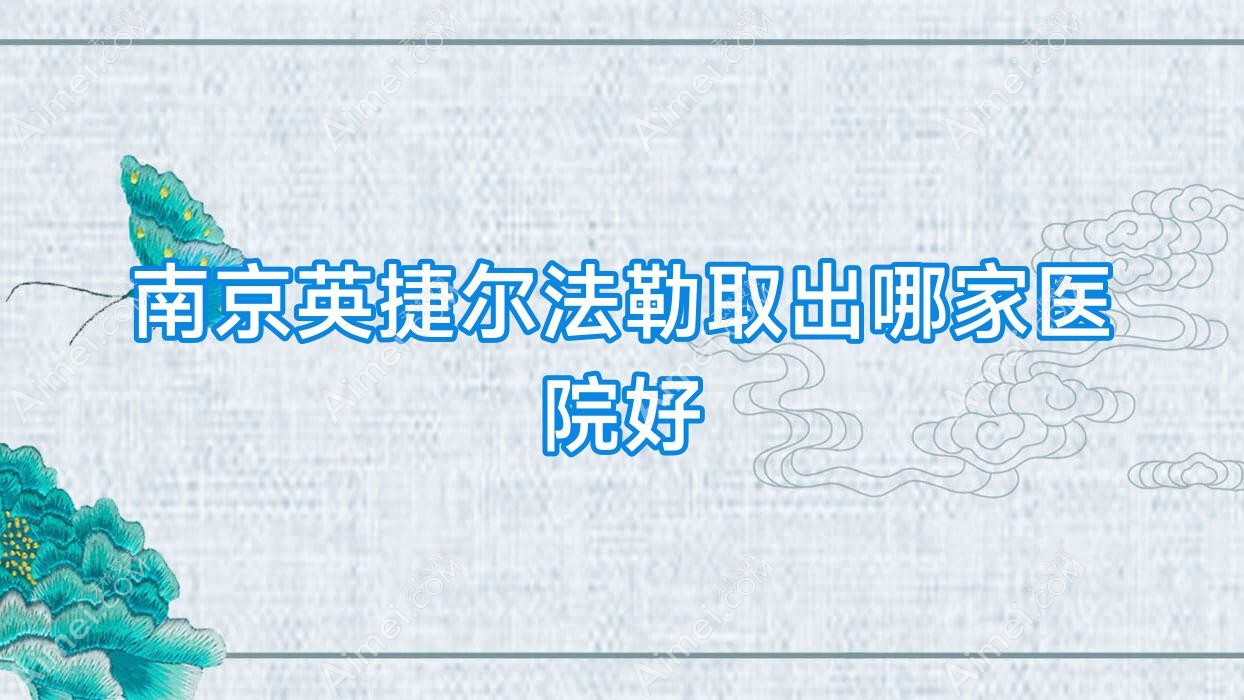 南京英捷尔法勒取出哪家医院好?整形医院、人气评测收费价格表一览!