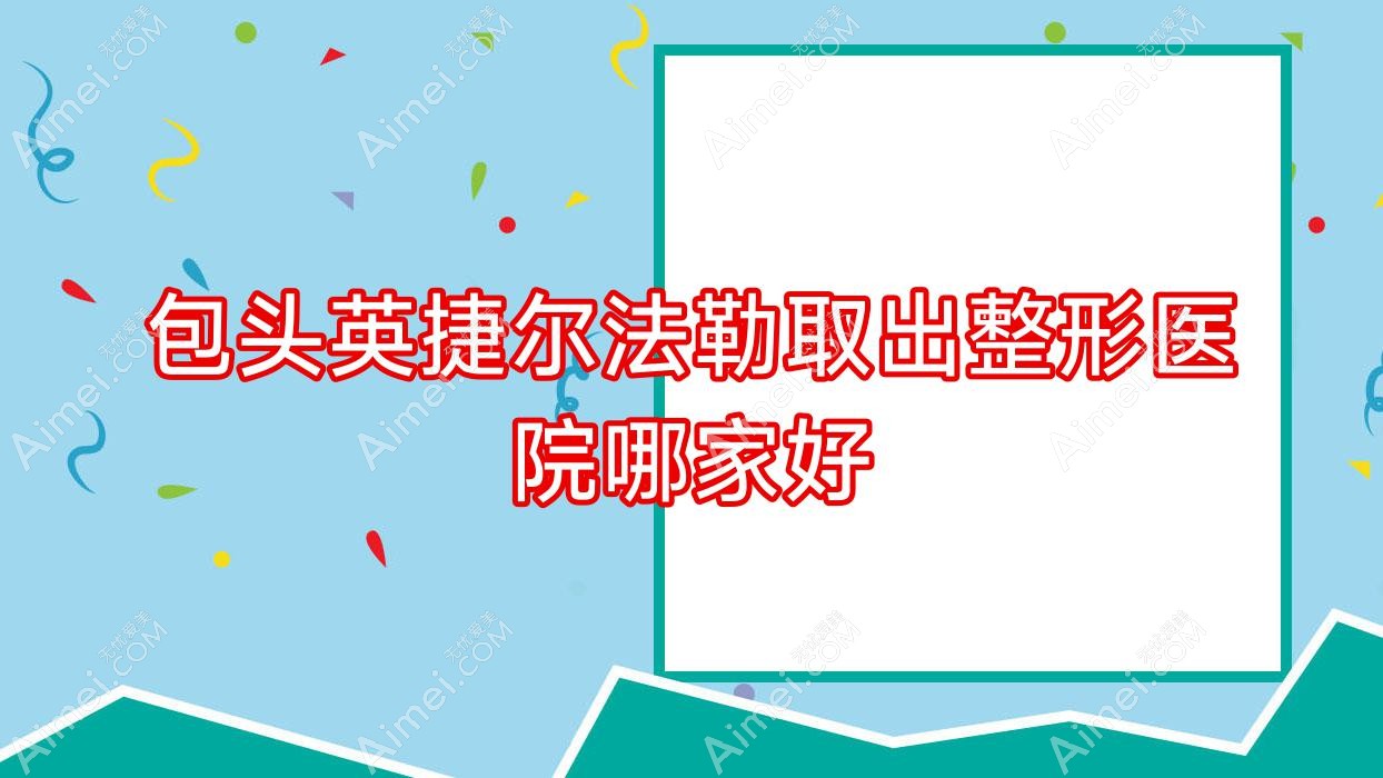 包头英捷尔法勒取出哪家好?包头隆胸假体取出建议璞俪/艾尚美/嘉妍