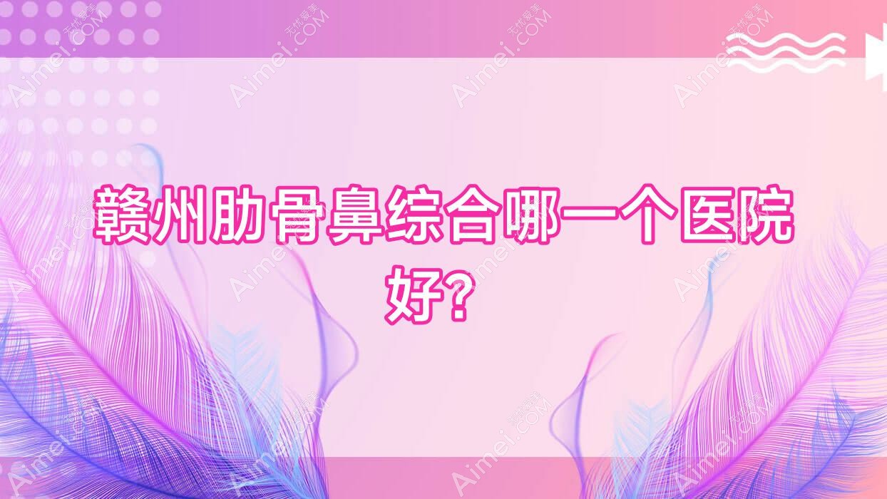 赣州肋骨鼻综合哪一个医院好？盘点10家当地硬实力比较高的整形机构