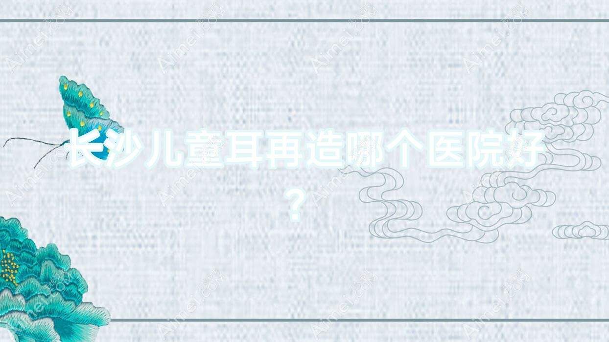 长沙儿童耳再造哪个医院好? 长沙儿童耳再造哪个医院好?