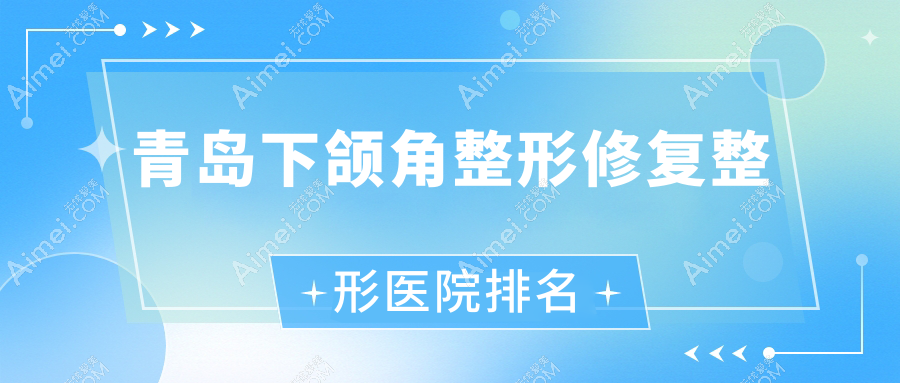 青岛下颌角整形修复哪家医院较好?人气排行前10,企杏等声誉上榜