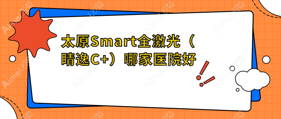 太原Smart全激光(睛逸C+)哪家医院好?眼科医院、口碑评测费用价格表总览!