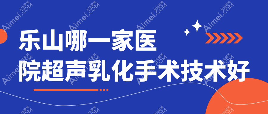 乐山哪一家医院超声乳化手术技术好?优选十家受欢迎医院,附医院讲解