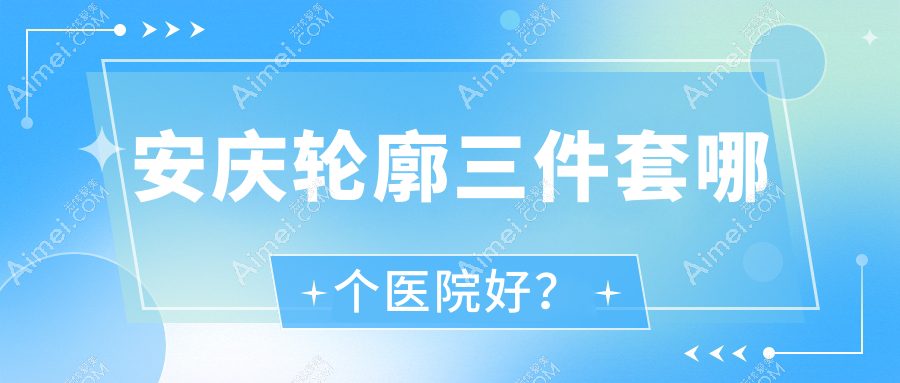 安庆轮廓三件套哪个医院好?2025排名榜:辰悦|嘉美外科|含羞草等入围!附价目表