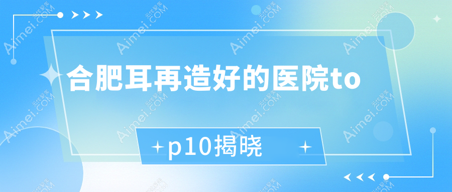 合肥耳再造好的医院top10揭晓