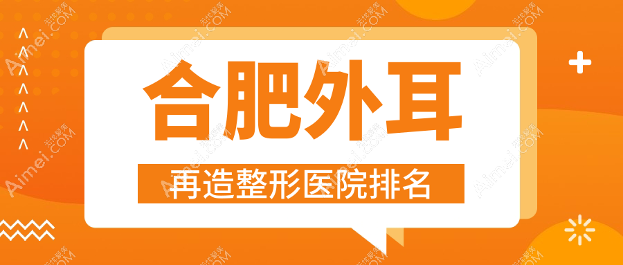 合肥外耳再造哪家医院较好?人气排行前10,会新倾颜等声誉入围