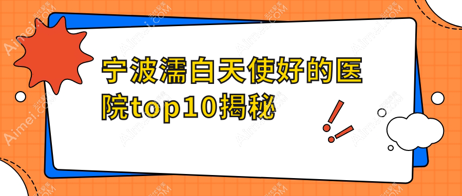 宁波濡白天使好的医院top10揭秘:美塑盛颜|易千寻|蛋白等有有名医生
