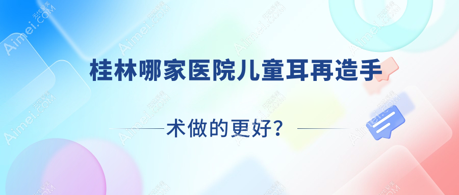 桂林哪家医院儿童耳再造手术做的更好?新版桂林儿童耳再造排名TOP十医院发布