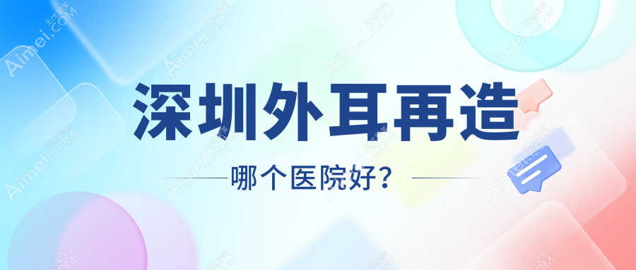 深圳外耳再造哪个医院好?芙必优/医思海雅/新赛尔等这10家技术强