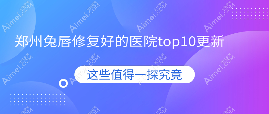 郑州兔唇修复好的医院top10更新:瑞莱美|河南瑞德医院|河南热姬雪等有有名医生