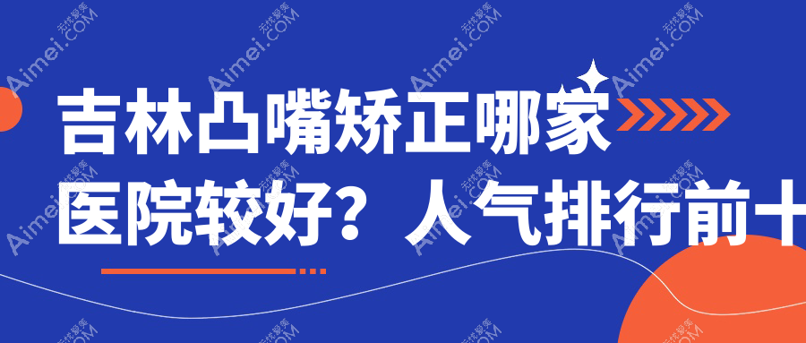 吉林凸嘴矫正哪家医院较好?人气排行前十,蛟河七号等声誉入围