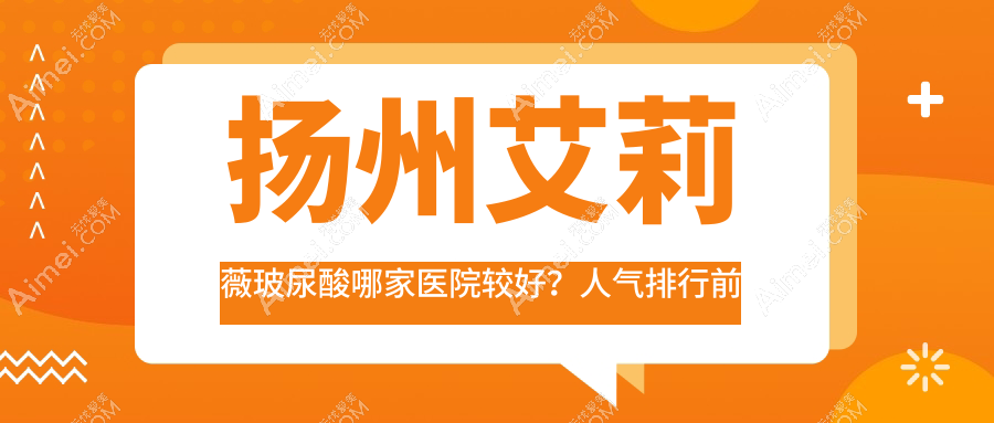 扬州艾莉薇玻尿酸哪家医院较好?人气排行前十,雨辰等口碑入围
