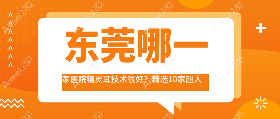 东莞哪一家医院精灵耳技术很好?精选10家超人气医院,附医院解析