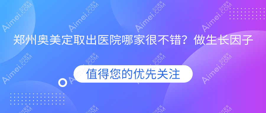 郑州奥美定取出医院哪家很不错?做生长因子取出/隆胸失败修复的医院有这10家