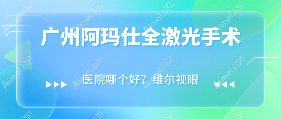 广州阿玛仕全激光手术医院哪个好?维尔视眼科、爱尔眼科医院,附带价格表