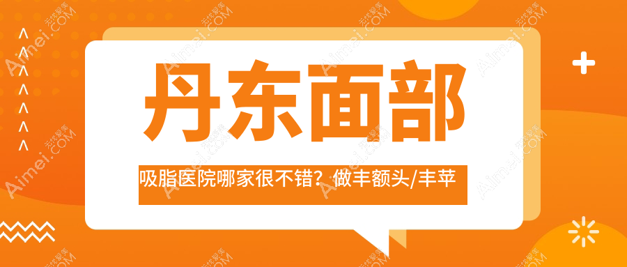 丹东面部吸脂医院哪家很不错?做丰额头/丰苹果肌的医院有这10家