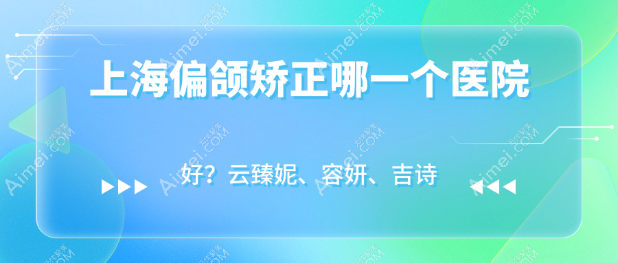 上海偏颌矫正哪一个医院好?云臻妮、容妍、吉诗曼等这10家技术很好