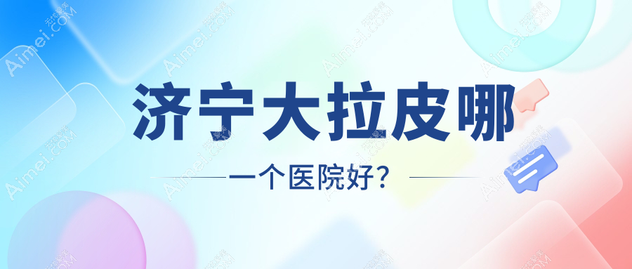 济宁大拉皮哪一个医院好?技术力声誉相对比:玛瑞雅/微山星悦/梵瑞希等十家