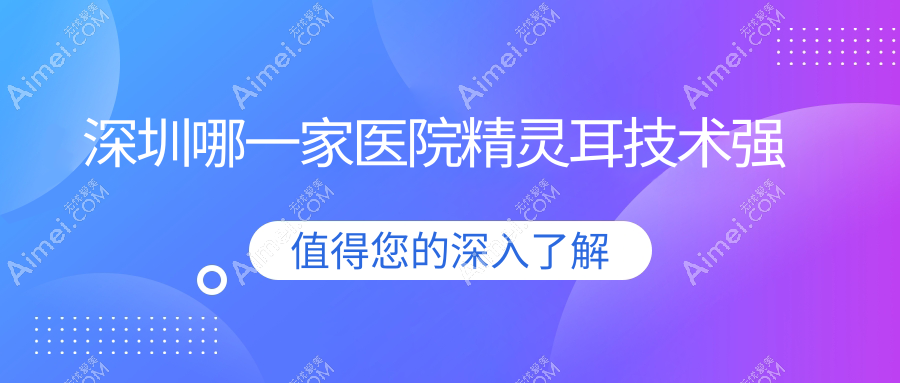 深圳哪一家医院精灵耳技术强?精挑十家高人气医院,附医院详解