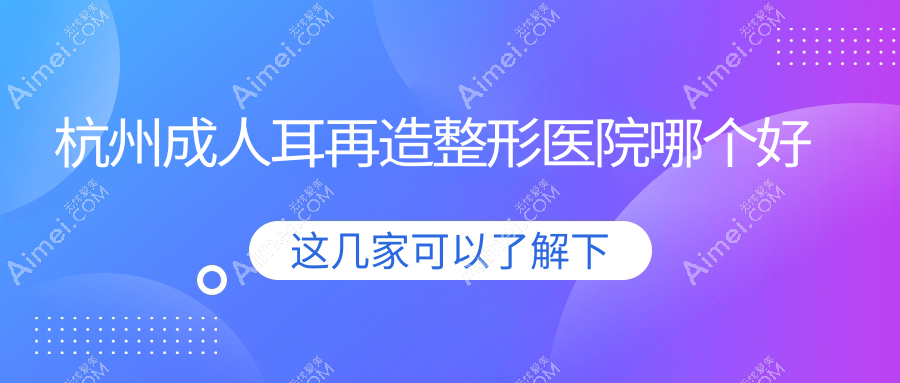 杭州成人耳再造医院哪个好?清沐/臻媛颂,附带价格表