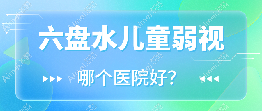 六盘水儿童弱视哪个医院好?甄选10家当地技术力较高的整形机构