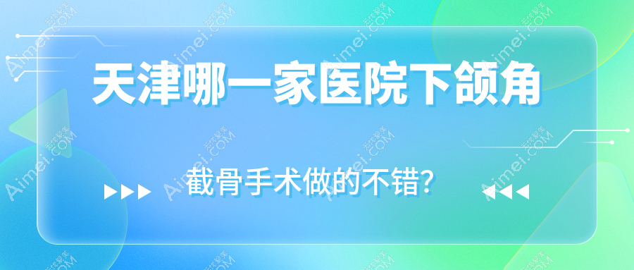 天津哪一家医院下颌角截骨手术做的不错?新版天津下颌角截骨排名TOP十医院出炉