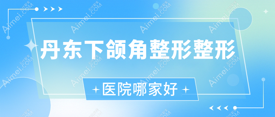 丹东下颌角整形整形医院哪家好?丹东下颌角磨骨建议凤城爱研/德尔美客
