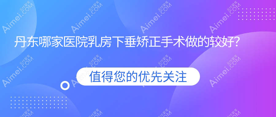 丹东哪家医院乳房下垂矫正手术做的较好？全新丹东乳房下垂矫正排名TOP10医院公布