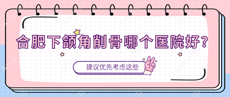 合肥下颌角削骨哪个医院好?2024排名:熙美蒂/思萱/薇薇艾等入选!附价目表