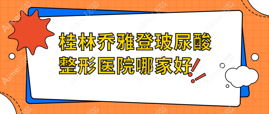 桂林乔雅登玻尿酸哪家好?桂林整形医院排名紫熙/叶氏嘉美/平乐丽身玛姬