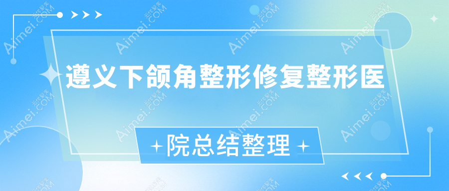遵义下颌角整形修复整形医院总结整理 遵义下颌角整形修复整形医院总结整理