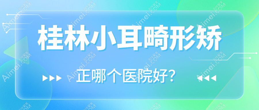 桂林小耳畸形矫正哪个医院好?2025排名:华美、周昕、漓之美等入围!附价目表