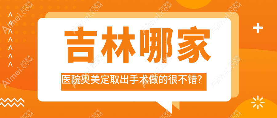 吉林哪家医院奥美定取出手术做的很不错?全新吉林奥美定取出排名榜TOP10医院揭晓