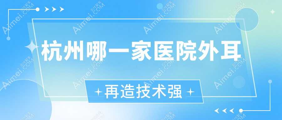 杭州哪一家医院外耳再造技术强?精挑10家受欢迎医院,附医院详细阐述