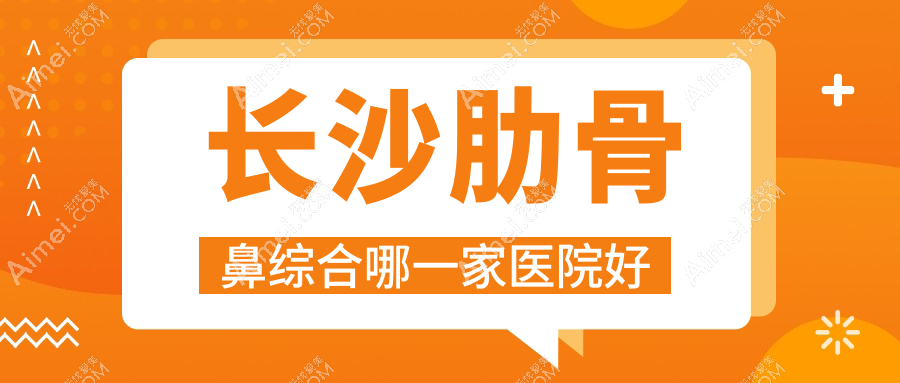 长沙肋骨鼻综合哪一家医院好?整形医院、声誉评价费用价格表一览!