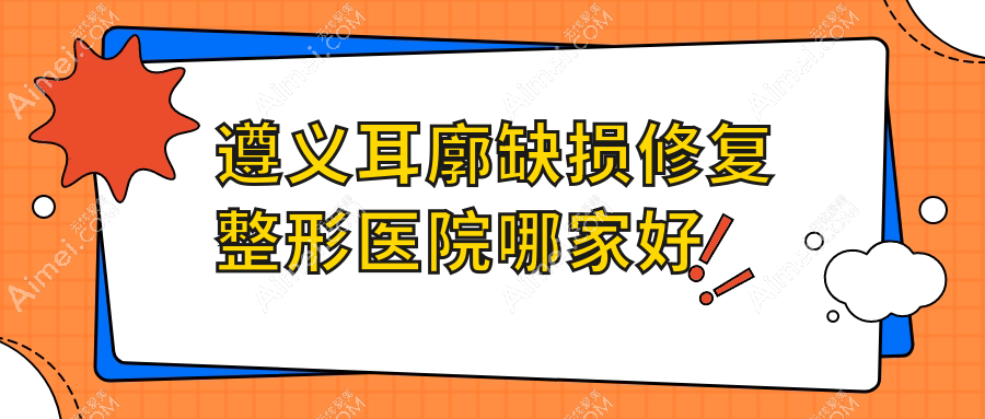 遵义耳廓缺损修复哪里好?价格多少钱?青睐|湄潭摩登美学|悦颜10000+