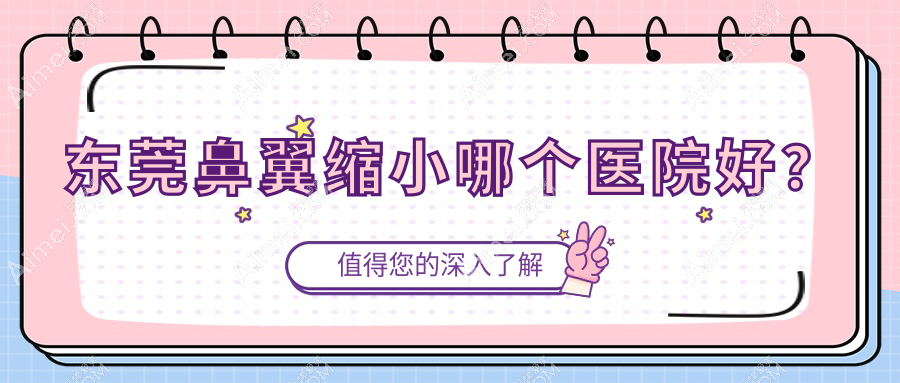东莞鼻翼缩小哪个医院好?技术力声誉对比:逸美/蓝颜悦己/天姬等十家