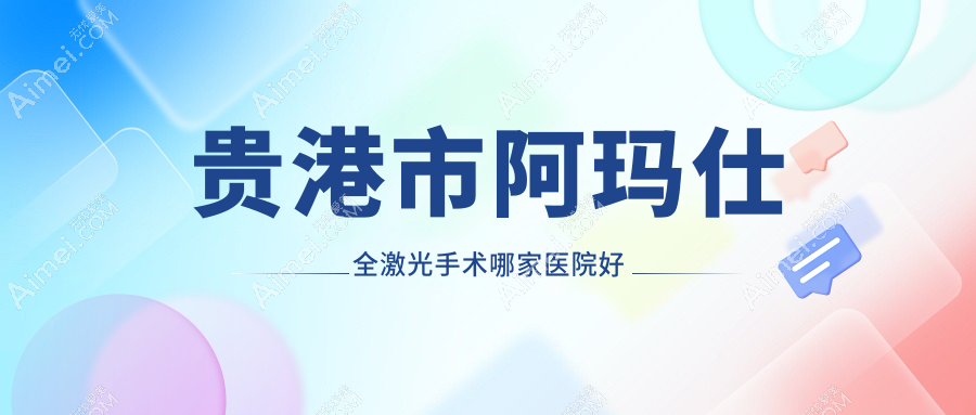 贵港市阿玛仕全激光手术哪家医院好?眼科医院、声誉测评收费价目表总览!