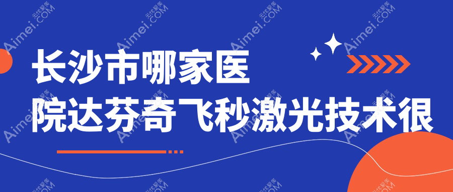 长沙市哪家医院达芬奇飞秒激光技术很好?精挑四家高人气医院,附医院全面解析