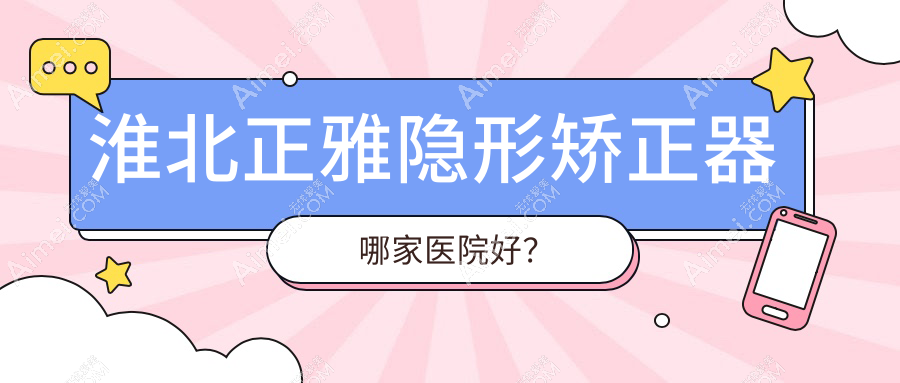 淮北正雅隐形矫正器哪家医院好?淮北隐适美隐形矫正器/时代天使隐形矫正器挑选这几个