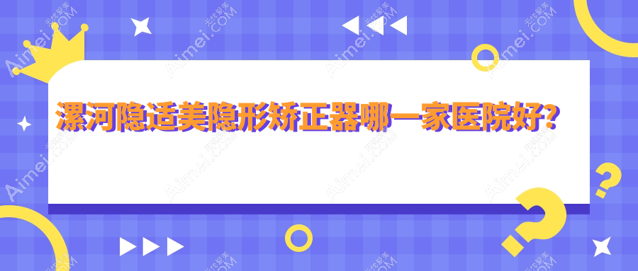 漯河隐适美隐形矫正器哪一家医院好?排名前十医院有源汇雅博士/召陵雅康