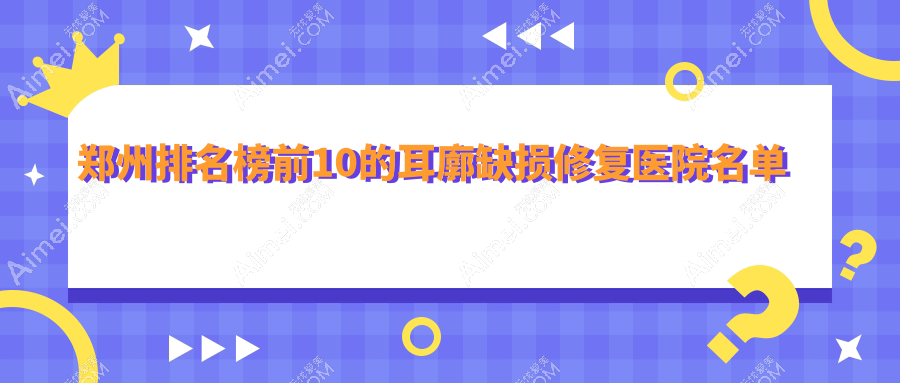 郑州排名榜前10的耳廓缺损修复医院名单揭晓(推荐郑州耳廓缺损修复更好的10家医院)