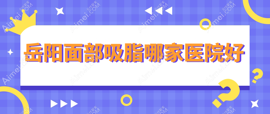 岳阳面部吸脂哪家医院好?整形医院、声誉评测价格价目表总览!